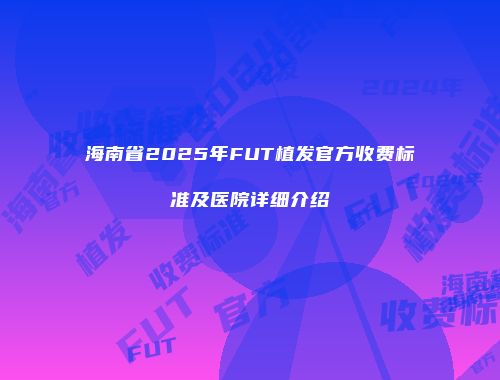 海南省2025年FUT植发官方收费标准及医院详细介绍