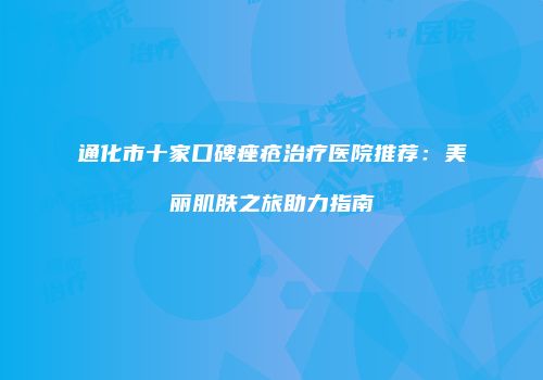 通化市十家口碑痤疮治疗医院推荐：美丽肌肤之旅助力指南