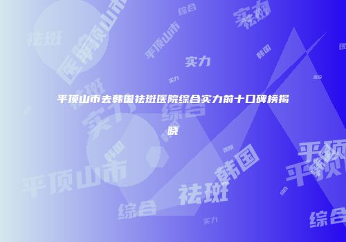 平顶山市去韩国祛斑医院综合实力前十口碑榜揭晓