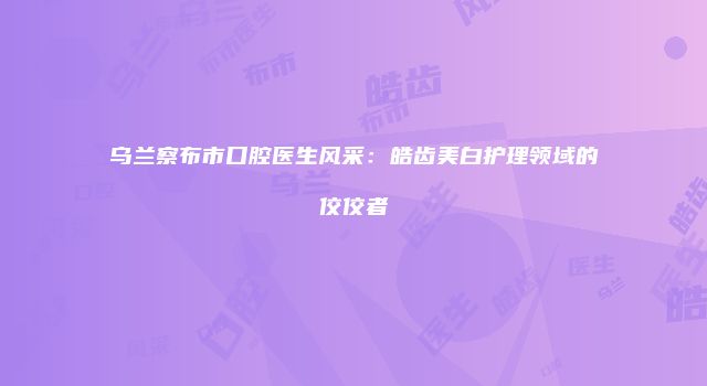 乌兰察布市口腔医生风采：皓齿美白护理领域的佼佼者