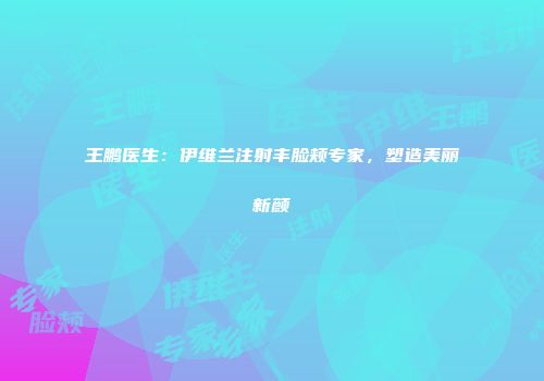 王鹏医生：伊维兰注射丰脸颊专家，塑造美丽新颜