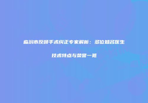 临汾市反颌手术纠正专家解析：多位知名医生技术特点与荣誉一览
