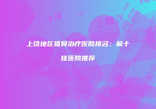 上饶地区狐臭治疗医院排名：前十佳医院推荐