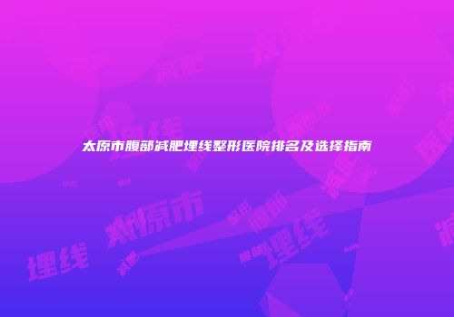太原市腹部减肥埋线整形医院排名及选择指南