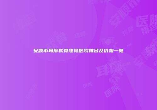 安顺市耳廓软骨隆鼻医院排名及价格一览
