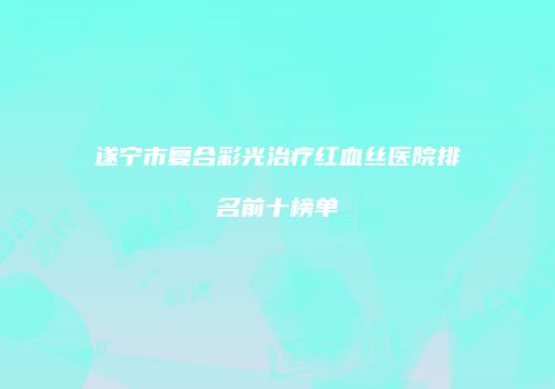 遂宁市复合彩光治疗红血丝医院排名前十榜单