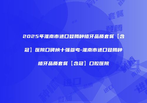 2025年淮南市进口登腾种植牙品质套餐【含冠】医院口碑榜十强参考-淮南市进口登腾种植牙品质套餐【含冠】口腔医院