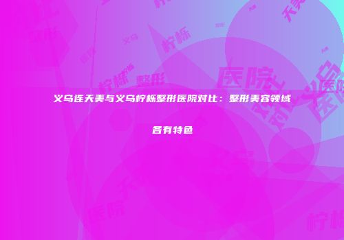 义乌连天美与义乌柠栎整形医院对比：整形美容领域各有特色