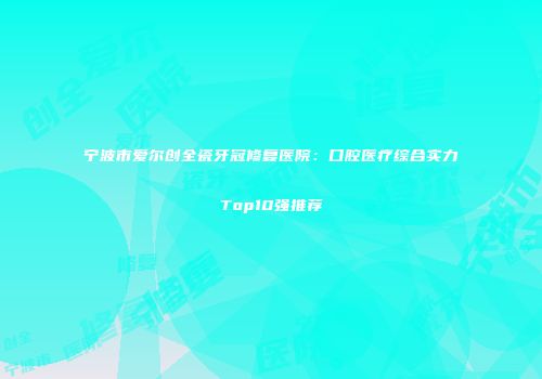 宁波市爱尔创全瓷牙冠修复医院：口腔医疗综合实力Top10强推荐