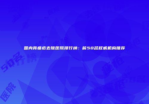 国内背痤疮去除医院排行榜：前50名权威机构推荐