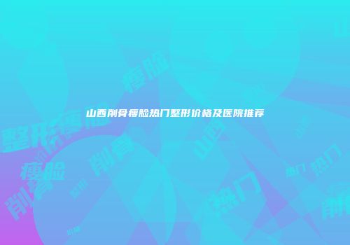 山西削骨瘦脸热门整形价格及医院推荐
