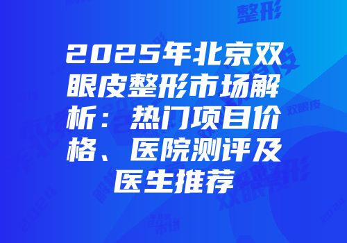 2025年北京双眼皮整形市场解析：热门项目价格、医院测评及医生推荐