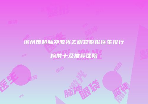 滨州市超脉冲激光去眼袋整形医生排行榜前十及推荐医院