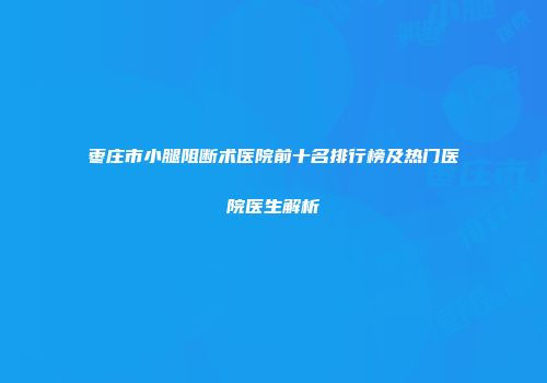 枣庄市小腿阻断术医院前十名排行榜及热门医院医生解析
