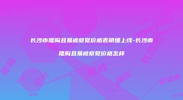 长沙市隆胸且易被察觉价格表明细上线-长沙市隆胸且易被察觉价格怎样