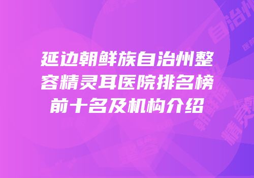 延边朝鲜族自治州整容精灵耳医院排名榜前十名及机构介绍