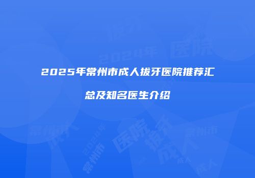 2025年常州市成人拔牙医院推荐汇总及知名医生介绍