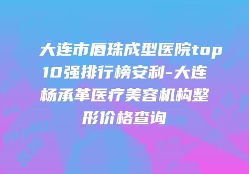 大连市唇珠成型医院top10强排行榜安利-大连杨承革医疗美容机构整形价格查询