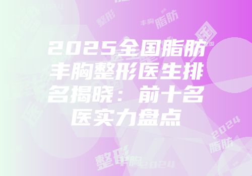 2025全国脂肪丰胸整形医生排名揭晓：前十名医实力盘点