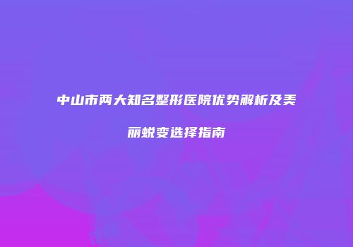 中山市两大知名整形医院优势解析及美丽蜕变选择指南