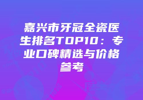 嘉兴市牙冠全瓷医生排名TOP10：专业口碑精选与价格参考