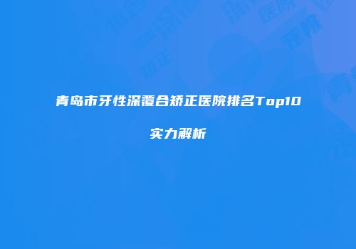 青岛市牙性深覆合矫正医院排名Top10实力解析