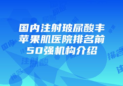 国内注射玻尿酸丰苹果肌医院排名前50强机构介绍