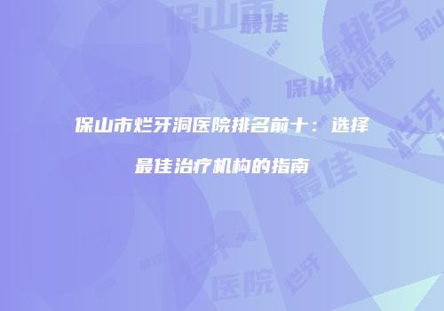 保山市烂牙洞医院排名前十：选择最佳治疗机构的指南