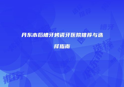 丹东市后槽牙烤瓷牙医院推荐与选择指南