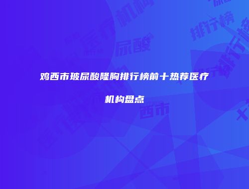 鸡西市玻尿酸隆胸排行榜前十热荐医疗机构盘点