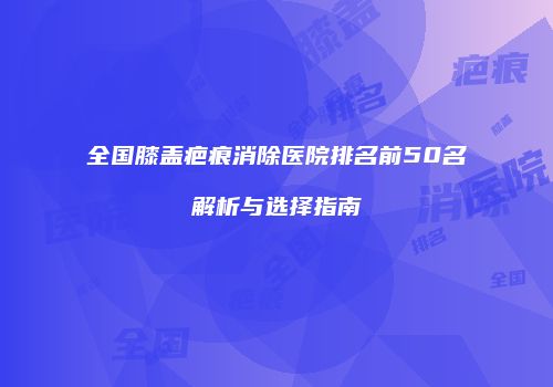 全国膝盖疤痕消除医院排名前50名解析与选择指南