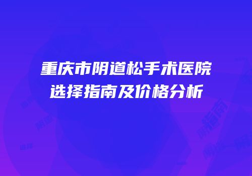 重庆市阴道松手术医院选择指南及价格分析