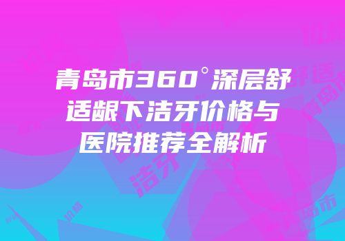 青岛市360°深层舒适龈下洁牙价格与医院推荐全解析