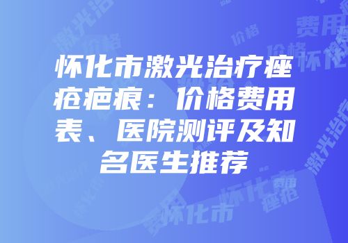 怀化市激光治疗痤疮疤痕：价格费用表、医院测评及知名医生推荐