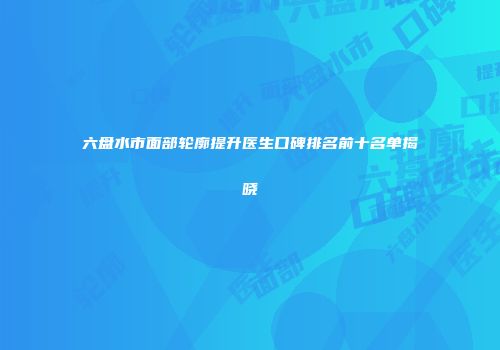 六盘水市面部轮廓提升医生口碑排名前十名单揭晓