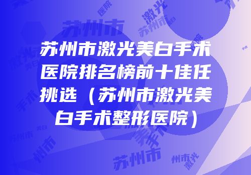 苏州市激光美白手术医院排名榜前十佳任挑选（苏州市激光美白手术整形医院）