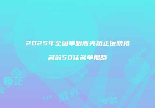 2025年全国单眼散光矫正医院排名前50佳名单揭晓