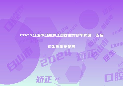 2025白山市口腔矫正器医生新榜单揭晓：五位杰出医生受赞誉