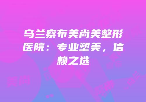 乌兰察布美尚美整形医院：专业塑美，信赖之选