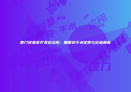 厦门樱基医疗美容诊所：黑眼袋手术案例与价格解析