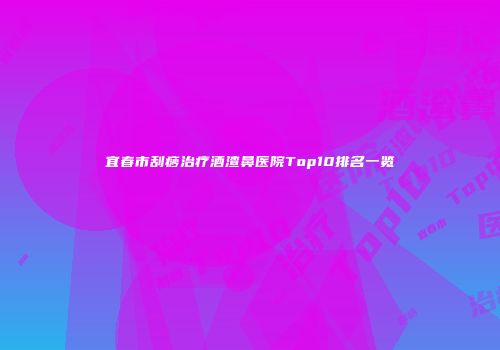 宜春市刮痧治疗酒渣鼻医院Top10排名一览