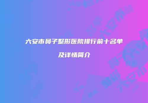 六安市鼻子整形医院排行前十名单及详情简介