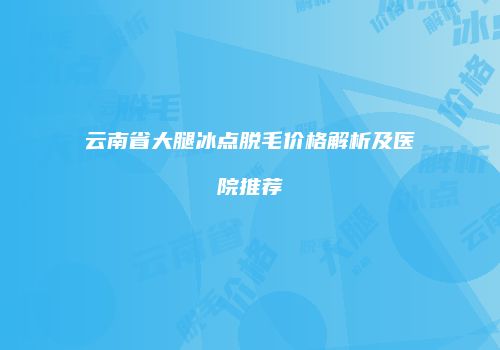 云南省大腿冰点脱毛价格解析及医院推荐