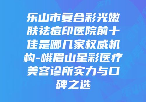乐山市复合彩光嫩肤祛痘印医院前十佳是哪几家权威机构-峨眉山星彩医疗美容诊所实力与口碑之选