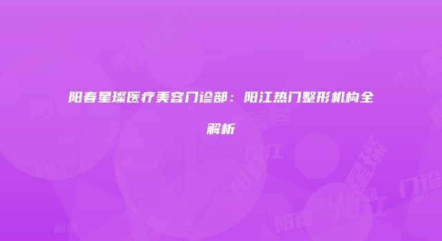 阳春星璨医疗美容门诊部：阳江热门整形机构全解析
