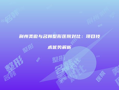 荆州美傲与名韩整形医院对比：项目技术优势解析
