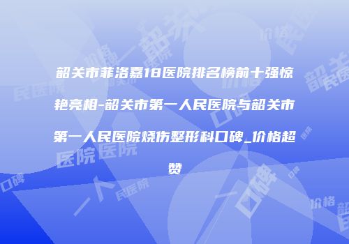 韶关市菲洛嘉18医院排名榜前十强惊艳亮相-韶关市第一人民医院与韶关市第一人民医院烧伤整形科口碑_价格超赞