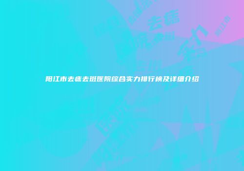 阳江市去痣去斑医院综合实力排行榜及详细介绍
