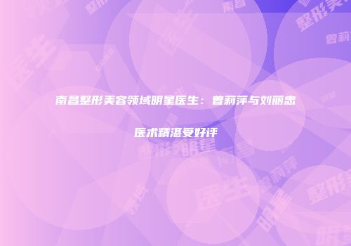 南昌整形美容领域明星医生：曾莉萍与刘丽忠医术精湛受好评