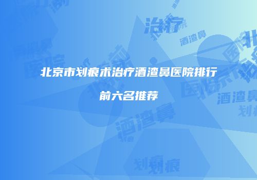 北京市划痕术治疗酒渣鼻医院排行前六名推荐